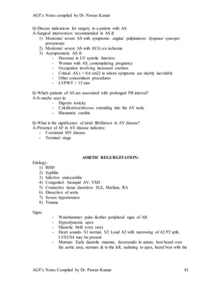 AGT’s Notes compiled by Dr. Pawan Kumar
AGT’s Notes Compiled by Dr. Pawan Kumar 81
Q-Discuss indications for surgery in a patient with AS.
A-Surgical intervention recommended in AS if:
1) Moderate/ severe AS with symptoms- angina/ palpitations/ dyspnea/ syncope/
presyncope
2) Moderate/ severe AS with ECG e/o ischemia
3) Asymptomatic AS if-
- Decrease in LV systolic function
- Woman with AS, contemplating pregnancy
- Occupation involving increased exertion
- Critical AS ( < 0.6 cm2) in whom symptoms are shortly inevitable
- Other concomitant procedures
- LVPWT > 15 mm
Q-Which patients of AS are associated with prolonged PR interval?
A-It maybe seen in:
- Digoxin toxicity
- Calcification/abscess extending into the AV node
- Rheumatic carditis
Q-What is the significance of atrial fibrillation in AV disease?
A-Presence of AF in AV disease indicates:
- Coexistant MV disease
- Terminal stage
AORTIC REGURGITATION:
Etiology:
1) RHD
2) Syphilis
3) Infective endocarditis
4) Congenital- bicuspid AV, VSD
5) Connective tissue disorders- SLE, Marfans, RA
6) Dissection of aorta
7) Severe hypertension
8) Trauma
Signs:
- Waterhammer pulse &other peripheral signs of AR
- Hyperdynamic apex
- Diastolic thrill (very rare)
- Heart sounds- S1 normal, S2: Loud A2 with narrowing of A2 P2 split,
LVS3/S4 may be present
- Murmur- Early diastolic murmur, decresendo in nature, best heard over
the aortic area, sternum & to the left, radiating to apex, heard best with the
 