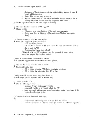 AGT’s Notes compiled by Dr. Pawan Kumar
AGT’s Notes Compiled by Dr. Pawan Kumar 82
diaphragm of the stethoscope with the patient sitting, leaning forward &
breath held in expiration.
- Austin Flint murmur may be present
- Murmur of functional AS may be present (with/ without a thrill)- this is
the only functional murmur that may be present with a thrill.
[Note:The sign of severity of AR is the length of murmur]
Q-What does the site of murmur of AR suggest?
A-If heard best in:
- Erbs area- there is no dilatation of the aortic root- rheumatic
- Aortic area- there is dilatation of the aortic root- Marfans (connective
tissue)
Q-Describe the clinical detection of acute AR.
A-Acute AR is suggested by the presence of:
- acute onset of symptoms
- soft S1- due to closure of MV even before the onset of ventricular systole,
due to acute LVVO.
- Absence of peripheral signs of AR
(If there is echo e/o MV preclosure, then the prognosis is grave, unless
immediate surgical intervention is done)
Q-What is the importance of Austin Flint murmur?
A-Its presence suggests that at least moderate AR is present.
Q-What are the causes of Austin Flint murmur?
A-Reasons advocated are:
- AR jet hitting upon the AML hence producing vibrations
- AR jet hitting the jet coming from LA to LV.
Q-Why is the AR murmur never more than Grade III?
A-As it is high pitched (& hence there is no thrill too).
Q-Discuss Syphilitic AR.
A-It has the following features:
- minimum 9 years post primary syphilis
- congenital syphilis is very rarely affects the AV
- often associated with coronary osteal narrowing- angina, importance is for
impaired cardioplegia delivery
Q-Describe the criteria for dilated aortic root.
A-
- Displacement of coronary ostia > 20 mm from the annulus
- Diameter of annulus > 1.5 times normal (in Marfans > 1.34 times; operate)
 