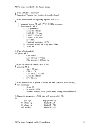 AGT’s Notes compiled by Dr. Pawan Kumar
AGT’s Notes Compiled by Dr. Pawan Kumar 83
Q-What is Muller’s maneuver?
A-Opposite of Valsalva (i.e., breath with nostrils closed).
Q-What are the criteria for operating a patient with AR?
A-
1) Moderate/ severe AR with NYHA II/III/IV symptoms
2) Asymptomatic AR if
a) LV dysfunction
- LVID (S) > 50mm
- LVID (D) > 70 mm
- LVESV > 60 ml/m2
- LVEDV > 200 ml/m2
- EF < 55%
- Fractional shortening < 27%
b) Moderate/ severe AR along with CABG
c) Acute AR
Q-What is Smith criteria?
A-Operate AR if:
- CTR > 60%
- LVH on ECG > 60 mm
- Pulse pressure > 100 mm Hg
Q-What is Rahimtoulla criteria (rule of 55)?
A-Conserve AR if:
- Age > 55 years
- CTR < 55%
- LVH on ECG < 55mm
- LVID (S) < 55mm
- EF > 50-55%
Q-What are the causes of patient of severe AR with a DBP of 30-40 mm Hg?
A-May be seen in:
- Acute AR
- Increased LVEDP
- Proximal stenotic lesion (severe MS)- causing vasoconstriction
Q-Discuss the comparison of Hills sign with angiographic AR.
A-
Hills sign Angiographic AR
20- 40 mm Hg Grade II+ AR
40- 60 mm Hg Grade III+ AR
> 60 mm Hg Grade IV+ AR
 