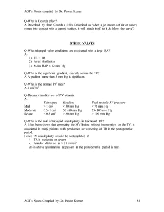 AGT’s Notes compiled by Dr. Pawan Kumar
AGT’s Notes Compiled by Dr. Pawan Kumar 84
Q-What is Coanda effect?
A-Described by Henri Coanda (1930). Described as “when a jet stream (of air or water)
comes into contact with a curved surface, it will attach itself to it & follow the curve”.
OTHER VALVES
Q-What tricuspid valve conditions are associated with a large RA?
A-
1) TS + TR
2) Atrial fibrillation
3) Mean RAP  12 mm Hg
Q-What is the significant gradient, on cath, across the TV?
A-A gradient more than 5 mm Hg is significant.
Q-What is the normal PV area?
A-2 cm2/m2
Q-Discuss classification of PV stenosis.
A-
Valve area Gradient Peak systolic RV pressure
Mild > 1 cm2 < 50 mm Hg < 75 mm Hg
Moderate 0.5- 1 cm2 50 –80 mm Hg 75- 100 mm Hg
Severe < 0.5 cm2 > 80 mm Hg > 100 mm Hg
Q-What is the role of tricuspid annuloplasty in functional TR?
A-It has been shown that correcting the MV lesion, without intervention on the TV, is
associated in many patients with persistence or worsening of TR in the postoperative
period.
Hence TV annuloplasty should be contemplated if:
- TR is moderate or severe
- Annular dilatation is > 21 mm/m2.
As in above spontaneous regression in the postoperative period is rare.
 