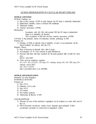 AGT’s Notes compiled by Dr. Pawan Kumar
AGT’s Notes Compiled by Dr. Pawan Kumar 85
ECHOCARDIOGRAPHY IN VALVULAR HEART DISEASE
MITRAL STENOSIS
M Mode: Findings are
1) Due to slow closure of MV in early diastole the EF slope is markedly diminished
2) Diminished mobility causes a reduced DE amplitude
3) Thickened leaflets
4) Anterior movement of PML
Discrepancy:
- In patients with AS/ AR, with normal MV the EF slope is diminished-
hence it is unreliable & obsolete
- 20% of patients of MS will not have anterior movement of PML
2 D Echo: is the principle means of evaluating valvular pathology in MS
Features are
1) Doming of AML in diastole (due to inability of valve to accommodate all the
blood available for delivery into the LV)
Doppler: Shows
1) Rate of decrease in diastolic flow after E point
2) Accentuation of ‘A’ wave (absent in atrial fibrillation)
3) Pressure half time (the time required for the peak gradient falls to half) for valve
area.
MVA= 220/ PHT
4) Valve area by continuity equation
A1 x V1= A2 x V2 (A1= AV area, V1= velocity across AV, A2= MV area, V2=
velocity across MV)
A2= [A1 x V1]/V2
(this is provided there is no AR/MR)
MITRAL REGURGITATION
(Primarily by color Doppler)
M MODE & 2D ECHO:
Features are
1) Size of LA
2) Pulsation of LA wall
3) Size of LV
4) AV motion
5) IVS motion patterns
6) Thickening & fibrosis of MV
COLOR DOPPLER:
1) Measure jet area of the maximum regurgitant jet & compare as a ratio with area of
the LA
2) PISA (Proximal isovelocity surface area)- depends upon principle of flow
acceleration proximal to a narrowed or regurgitant orifice.
 