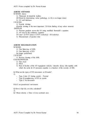 AGT’s Notes compiled by Dr. Pawan Kumar
AGT’s Notes Compiled by Dr. Pawan Kumar 86
AORTIC STENOSIS
M MODE: shows
1) Thickened & immobile leaflets
(M Mode for determining valvar pathology, in AS, is no longer done)
2) LV wall thickness
2 D ECHO:
1) Systolic doming
(Systolic doming is the most important 2 D Echo finding of any valvar stenosis)
DOPPLER
1) Pressure gradient across the AV using modified Bernoulli’s equation
2) AV area by the continuity equation
AV area= [LVOT (area) x LVOT (velocity)]/ AS (velocity)
3) Measurement of ejection time
AORTIC REGURGITATION
M MODE:
1) Fine fluttering of AML
2) Fine fluttering of IVS
(no longer performed)
2 D ECHO:
1) Reverse doming of the AML
COLOR DOPPLER:
1) Size of jet
2) PISA
3) Rate of decline of the AV regurgitant velocity- diastolic decay. (the rapidity with
which the aortic & LV pressures equalize is a function of the severity of AR)
Q-What are the types of IVS movement on M mode?
A-
- Type A into LV during systole – Normal
- Type B straightening of IVS in systole
- Type C No movement
B & C are paradoxical movements
Q-How is Qp/ Qs, on echo, calculated?
A-
Q= Mean velocity x Time x Cross-sectional area
 