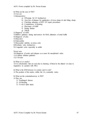 AGT’s Notes compiled by Dr. Pawan Kumar
AGT’s Notes Compiled by Dr. Pawan Kumar 87
Q-What are the uses of TEE?
A-Uses are:
1) Intraoperative:
a) Off pump- for LV dysfunction
b) Area free of plaques for application of cross clamp & side biting clamp
c) Checking adequacy of MV/ AV repair procedures
d) Completeness of deairing
e) Placement of IABP
f) During Batista
g) TMLR
2) Diagnosis of ASD
3) Balloon guidance during intervention for BAS, dilatation of atrial baffle
4) Diagnosis of clots
5) Dissection
6) Endocarditis
7) Myocardial viability on stress echo
8)Prosthetic valve dysfunction
9) Congenital echo- especially in adults
Newer uses
10) Diagnosis of aortic arch plaques as a cause for unexplained stoke
11) Catheter ablation guidance
12) 3-D echo
Q-What is LA smoke?
A-It is echodensites that are seen due to churning of blood in the dilated LA (due to
stagnation; in a patient with MS.)
Q-What is the D/D between LA smoke and LA clot?
A-The position of the smoke, within the LA, constantly varies.
Q-What are the contraindications to TEE?
A-They are:
1) Esophageal disease
2) GI bleeding
3) Cervical spine injury
 