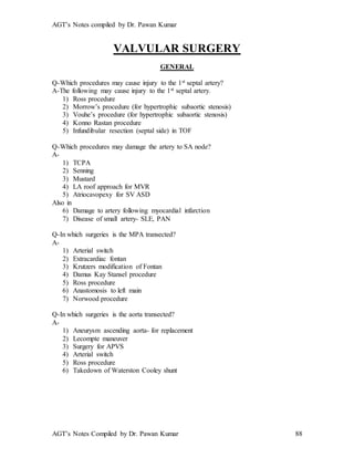 AGT’s Notes compiled by Dr. Pawan Kumar
AGT’s Notes Compiled by Dr. Pawan Kumar 88
VALVULAR SURGERY
GENERAL
Q-Which procedures may cause injury to the 1st septal artery?
A-The following may cause injury to the 1st septal artery.
1) Ross procedure
2) Morrow’s procedure (for hypertrophic subaortic stenosis)
3) Vouhe’s procedure (for hypertrophic subaortic stenosis)
4) Konno Rastan procedure
5) Infundibular resection (septal side) in TOF
Q-Which procedures may damage the artery to SA node?
A-
1) TCPA
2) Senning
3) Mustard
4) LA roof approach for MVR
5) Atriocavopexy for SV ASD
Also in
6) Damage to artery following myocardial infarction
7) Disease of small artery- SLE, PAN
Q-In which surgeries is the MPA transected?
A-
1) Arterial switch
2) Extracardiac fontan
3) Krutzers modification of Fontan
4) Damus Kay Stansel procedure
5) Ross procedure
6) Anastomosis to left main
7) Norwood procedure
Q-In which surgeries is the aorta transected?
A-
1) Aneurysm ascending aorta- for replacement
2) Lecompte maneuver
3) Surgery for APVS
4) Arterial switch
5) Ross procedure
6) Takedown of Waterston Cooley shunt
 