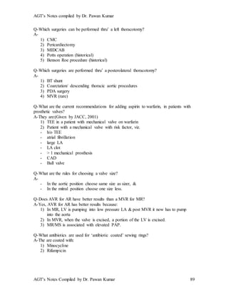 AGT’s Notes compiled by Dr. Pawan Kumar
AGT’s Notes Compiled by Dr. Pawan Kumar 89
Q-Which surgeries can be performed thru’ a left thoracotomy?
A-
1) CMC
2) Pericardiectomy
3) MIDCAB
4) Potts operation (historical)
5) Benson Roe procedure (historical)
Q-Which surgeries are performed thru’ a posterolateral thoracotomy?
A-
1) BT shunt
2) Coarctation/ descending thoracic aortic procedures
3) PDA surgery
4) MVR (rare)
Q-What are the current recommendations for adding aspirin to warfarin, in patients with
prosthetic valves?
A-They are:(Given by JACC, 2001)
1) TEE in a patient with mechanical valve on warfarin
2) Patient with a mechanical valve with risk factor, viz.
- h/o TEE
- atrial fibrillation
- large LA
- LA clot
- > 1 mechanical prosthesis
- CAD
- Ball valve
Q-What are the rules for choosing a valve size?
A-
- In the aortic position choose same size as sizer, &
- In the mitral position choose one size less.
Q-Does AVR for AR have better results than a MVR for MR?
A-Yes, AVR for AR has better results because:
1) In MR, LV is pumping into low pressure LA & post MVR it now has to pump
into the aorta
2) In MVR, when the valve is excised, a portion of the LV is excised.
3) MR/MS is associated with elevated PAP.
Q-What antibiotics are used for ‘antibiotic coated’ sewing rings?
A-The are coated with:
1) Minocycline
2) Rifampicin
 