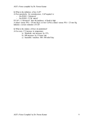 AGT’s Notes compiled by Dr. Pawan Kumar
AGT’s Notes Compiled by Dr. Pawan Kumar 9
Q-What is the definition of low CoP?
A-Post operatively, for convalescence, CoP required is:
- On POD1= 2 lit/min/m2
- On POD2= 2.5 lit/ min/m2
If CoP < 1.5 lit/min/m2 then the incidence of death is high
A mixed venous PO2 < 30 mm Hg is s/o low CoP & a mixed venous PO2 < 23 mm Hg
indicates a severe reduction of CoP.
Q-What is the relation of fever & metabolism?
A-For every 1C increase in temperature:
a) Metabolic rate increases by 12%
b) HR increases by 15 beats/ min
c) Insensible waterloss 300- 500 ml/m2/day
 