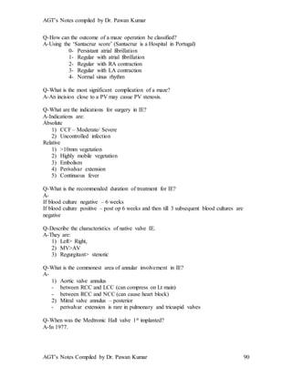 AGT’s Notes compiled by Dr. Pawan Kumar
AGT’s Notes Compiled by Dr. Pawan Kumar 90
Q-How can the outcome of a maze operation be classified?
A-Using the ‘Santacruz score’ (Santacruz is a Hospital in Portugal)
0- Persistant atrial fibrillation
1- Regular with atrial fibrillation
2- Regular with RA contraction
3- Regular with LA contraction
4- Normal sinus rhythm
Q-What is the most significant complication of a maze?
A-An incision close to a PV may casue PV stenosis.
Q-What are the indications for surgery in IE?
A-Indications are:
Absolute
1) CCF – Moderate/ Severe
2) Uncontrolled infection
Relative
1) >10mm vegetation
2) Highly mobile vegetation
3) Embolism
4) Perivalvar extension
5) Continuous fever
Q-What is the recommended duration of treatment for IE?
A-
If blood culture negative – 6 weeks
If blood culture positive – post op 6 weeks and then till 3 subsequent blood cultures are
negative
Q-Describe the characteristics of native valve IE.
A-They are:
1) Left> Right,
2) MV>AV
3) Regurgitant> stenotic
Q-What is the commonest area of annular involvement in IE?
A-
1) Aortic valve annulus
- between RCC and LCC (can compress on Lt main)
- between RCC and NCC (can cause heart block)
2) Mitral valve annulus – posterior
- perivalvar extension is rare in pulmonary and tricuspid valves
Q-When was the Medtronic Hall valve 1st implanted?
A-In 1977.
 