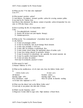 AGT’s Notes compiled by Dr. Pawan Kumar
AGT’s Notes Compiled by Dr. Pawan Kumar 91
Q-When was the 1st St. Jude valve implanted?
A-In 1977.
Q-Who invented pyrolytic carbon?
A- Jack Bokros. An engineer, invented pyrolitic carbon for covering uranium pellets.
It was tried by Dr. Vincent Gott.
Jack Bocros then eliminated the silicone content of pyrotitic carbon & launcehed his own
valve in 1996 (the Onnex valve)
Q-How to prolong the life of a bioprosthetic valve?
A-By:
1) Non glutaraldehyde treatment
2) Reduce BP & heart rate (anti impulse therapy)
3) Immunosupression
Q-What are the ‘Ten commandments’ of prosthetic heart valves?
A- (By Harken)
1) It must not propagate emboli
2) It must be chemically inert & not damage blood elements
3) It must close promptly (< 0.05 sec)
4) It must offer no resistance to physiologic flow
5) It must remain closed during the appropriate phase of cardiac cycle
6) It must have lasting physical & geometric features
7) It must be inserted in a physiologic site- generally the normal anatomic site
8) It must be capable of permanent fixations
9) It must not annoy the patient
10) It must be technically practical to insert.
Q-Who started St. Jude?
A-Manual Villafona in 1976.
Q-What are the modifications of a St. Jude valve from the Lillehei Kalke valve?
A-
Lillehei Kalke valve St Jude valve
All titanium Pyrolytic carbon
Opening angle= 60% Opening angle= 85%
Pivot mechanism- small More for systolic & diastolic washing
1st St Jude valve implanted in 1977.
Q-What were the clinical trial on the lillehei Kalke valve?
A-Used only in one patient who died after 24 hours.
Q-Which was the Sutureless valve?
A-Magovern Cromie (Ball in cage) valve. High incidence of heart block.
 