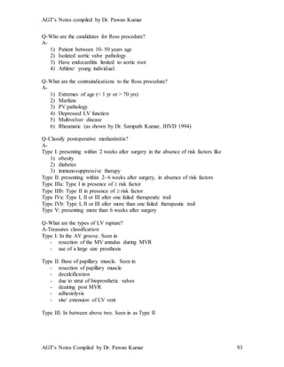 AGT’s Notes compiled by Dr. Pawan Kumar
AGT’s Notes Compiled by Dr. Pawan Kumar 93
Q-Who are the candidates for Ross procedure?
A-
1) Patient between 10- 50 years age
2) Isolated aortic valve pathology
3) Have endocarditis limited to aortic root
4) Athlete/ young individual.
Q-What are the contraindications to the Ross procedure?
A-
1) Extremes of age (< 1 yr or > 70 yrs)
2) Marfans
3) PV pathology
4) Depressed LV function
5) Multivalvar disease
6) Rheumatic (as shown by Dr. Sampath Kumar, JHVD 1994)
Q-Classify postoperative mediastinitis?
A-
Type I: presenting within 2 weeks after surgery in the absence of risk factors like
1) obesity
2) diabetes
3) immunosuppressive therapy
Type II: presenting within 2- 6 weeks after surgery, in absence of risk factors
Type IIIa: Type I in presence of  risk factor
Type IIIb: Type II in presence of  risk factor
Type IVa: Type I, II or III after one failed therapeutic trail
Type IVb: Type I, II or III after more than one failed therapeutic trail
Type V: presenting more than 6 weeks after surgery
Q-What are the types of LV rupture?
A-Treasures classification
Type I: In the AV groove. Seen in
- resection of the MV annulus during MVR
- use of a large size prosthesis
Type II: Base of papillary muscle. Seen in
- resection of papillary muscle
- decalcification
- due to strut of bioprosthetic valves
- deairing post MVR
- adhesiolysis
- site/ extension of LV vent
Type III: In between above two. Seen in as Type II
 