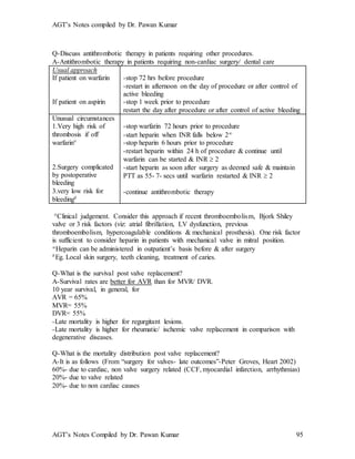 AGT’s Notes compiled by Dr. Pawan Kumar
AGT’s Notes Compiled by Dr. Pawan Kumar 95
Q-Discuss antithrombotic therapy in patients requiring other procedures.
A-Antithrombotic therapy in patients requiring non-cardiac surgery/ dental care
Usual approach
If patient on warfarin
If patient on aspirin
-stop 72 hrs before procedure
-restart in afternoon on the day of procedure or after control of
active bleeding
-stop 1 week prior to procedure
restart the day after procedure or after control of active bleeding
Unusual circumstances
1.Very high risk of
thrombosis if off
warfarin
2.Surgery complicated
by postoperative
bleeding
3.very low risk for
bleeding
-stop warfarin 72 hours prior to procedure
-start heparin when INR falls below 2
-stop heparin 6 hours prior to procedure
-restart heparin within 24 h of procedure & continue until
warfarin can be started & INR  2
-start heparin as soon after surgery as deemed safe & maintain
PTT as 55- 7- secs until warfarin restarted & INR  2
-continue antithrombotic therapy
Clinical judgement. Consider this approach if recent thromboembolism, Bjork Shiley
valve or 3 risk factors (viz: atrial fibrillation, LV dysfunction, previous
thromboembolism, hypercoagulable conditions & mechanical prosthesis). One risk factor
is sufficient to consider heparin in patients with mechanical valve in mitral position.
Heparin can be administered in outpatient’s basis before & after surgery
Eg. Local skin surgery, teeth cleaning, treatment of caries.
Q-What is the survival post valve replacement?
A-Survival rates are better for AVR than for MVR/ DVR.
10 year survival, in general, for
AVR = 65%
MVR= 55%
DVR= 55%
-Late mortality is higher for regurgitant lesions.
-Late mortality is higher for rheumatic/ ischemic valve replacement in comparison with
degenerative diseases.
Q-What is the mortality distribution post valve replacement?
A-It is as follows (From “surgery for valves- late outcomes”-Peter Groves, Heart 2002)
60%- due to cardiac, non valve surgery related (CCF, myocardial infarction, arrhythmias)
20%- due to valve related
20%- due to non cardiac causes
 