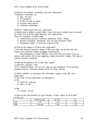 AGT’s Notes compiled by Dr. Pawan Kumar
AGT’s Notes Compiled by Dr. Pawan Kumar 96
Q-What are the predictors of mortality post valve replacement?
A-Predictors of mortality are:
1) Age > 65 years
2) LV dysfunction
3) NYHA 4 at time of surgery
4) Coronary artery disease
5) Ventricular arrhythmias
Q-Discuss ‘sudden death’ post valve replacement.
A-Sudden death is defined as death within 1 hour of an event of abrupt onset & accounts
for around 25% of all late deaths following valve replacements.
There are 3 categories of sudden death:
1) Natural disease process: ventricular arrhythmias (AVR > MVR)
2) Related to prosthesis: Thrombosis, TEE, IE, leak, mechanical failure
3) Management failure: IC bleed due to elevated INR
Q-What are the changes in PH post valve replacement?
A-The most dramatic regressive changes in PH occur within the first few days after
surgery & are generally complete 6 months postoperatively.
Full normalization is rarely achieved. Even if the PAP’s are normal at rest, an
increase with exertion will be seen suggesting residual irreversible changes. This leads to
a chronic increase in afterload.
Q-What are the guidelines for FU after valve surgery?
A-AHA/ACC guidelines 1998
1st FU: should be clinical, ECG & X ray. Also an echo examination for documenting
prosthesis function, ventricular function & PH- for future reference.
Q-Which conditions are associated with ‘suboptimal’ surgical results after valve
replacement?
A-The results of valve replacement are suboptimal if:
In AR:
1) NYHA IV symptoms
2) ESD > 55 mm
In MR
1) LVESD > 45 mm
Q-What are the echo predictors of ‘good outcome’ of valve surgery in AR & MR?
A-They are:
ESD (in mm) EF (%) FS
AR  55  55 > .27
MR  45 mm  60 > .32
 