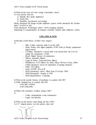 AGT’s Notes compiled by Dr. Pawan Kumar
AGT’s Notes Compiled by Dr. Pawan Kumar 97
Q-What are the ways of in vitro testing of prosthetic valves?
A-3 test systems used are:
1) Pulsatile flow (pulse duplicator)
2) Steady flow
3) Durability (accelerated wear testing)
Davila introduced the design of pulse duplicator system. Gorlin introduced the “Gorlins
index” for EOA in vitro.
Frater introduced ‘Performance index’= EOA/ mounting diameter
Superpump is a programmable & computer controlled analysis pulse duplicator system.
CMC, OMC & MVR
Q-Describe a brief history of mitral valve surgery?
A-
- Elliot Cuttler- tenotomy knife to cut the AML
- Henry Souttar- first digital palpation of MV (with pt. Having symptomatic
improvement)
- CP Bailey- introduced a curved knife to be entered thru’ the LAA for
cutting the commissures of MV
- Brock- Digital fracture of commissures
- Dubost- transatrial dilators
- Logan & Turner- Transventricular dilators
- Modification of TV dilators by- Beck, Glenn, PK Sen, Cooley, Tubbs
(Tubbs introduced screws for adjustment of opening diameter)
- OMC- CW Lillehei
- Series of OMC- Kay et all.
- MVR (mechanical valve)- Albert Starr (21st Sept, 1960)
- MVR (homograft)- Senning in 1965
- MVR (bioprosthetic)- Carpentier
Q-What are the specific features of anesthesia in a patient with MS?
A-While administering in a patient with MS:
- avoid fluid overload
- avoid tachycardia.
Q-What is the orientation of dilator during CMC?
A-
- Colley- perpendicular to the commissures
- Logan- any direction
Q-What was the incision taken during the first CMC?
A-A ‘C’ shaped incision over the anterior chest wall
 