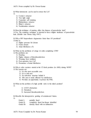 AGT’s Notes compiled by Dr. Pawan Kumar
AGT’s Notes Compiled by Dr. Pawan Kumar 99
Q-What instruments can be used to retract the LA?
A-
1) Cooley’s retractor
2) Two right angle
3) Carpentier self retaining
4) Bhattacharya retractor
5) Bhate’s retractor
6) Neelakandan retractor
Q-Does the technique of suturing affect the chances of paravalvular leak?
A-Yes. The continous technique is reported to have a higher incidence of paravalvular
leak. (Kirklin Ann Thorac Surg 1983.)
Q-Why a MV bioprosthesis degenerates faster than AV prosthesis?
A-Due to:
1) Higher pressure for closure
2) Faster closure
3) Atrial fibrillation (?)
Q-What are the problems of a large LA after completing CPB?
A-The problems are:
1) Deairing
2) Higher chances of thromboembolism
3) Weaning from ventilator
4) Post-operative low CoP
5) Persistence of atrial fibrillation
Q-Why is valve excision started at the 12oclock position (in AML) during MVR?
A-The reasons are:
1) It is the most accessible area
2) It is a safe area
3) No subvalvar structure behind it
4) This area is rarely affected by calcification
5) Provides an opportunity to protect the PML
Q-What are the problem of a high profile valve in the mitral position?
A-
1) LVOT obstruction
2) Hemolysis
3) Increased thromboembolism
Q-Describe the intraoperative grading of commissural fusion.
A-
Grade I- partially fused
Grade II- completely fused but fissure identified
Grade III- densely fused with no delineation
 