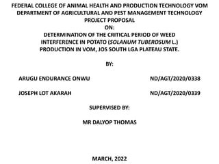 FEDERAL COLLEGE OF ANIMAL HEALTH AND PRODUCTION TECHNOLOGY VOM
DEPARTMENT OF AGRICULTURAL AND PEST MANAGEMENT TECHNOLOGY
PROJECT PROPOSAL
ON:
DETERMINATION OF THE CRITICAL PERIOD OF WEED
INTERFERENCE IN POTATO (SOLANUM TUBEROSUM L.)
PRODUCTION IN VOM, JOS SOUTH LGA PLATEAU STATE.
BY:
ARUGU ENDURANCE ONWU ND/AGT/2020/0338
JOSEPH LOT AKARAH ND/AGT/2020/0339
SUPERVISED BY:
MR DALYOP THOMAS
MARCH, 2022
 
