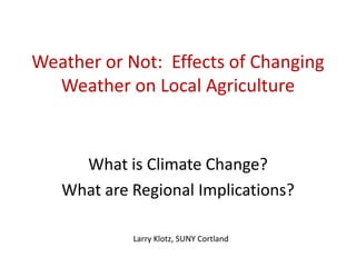 Weather or Not: Effects of Changing
Weather on Local Agriculture
What is Climate Change?
What are Regional Implications?
Larry Klotz, SUNY Cortland
 