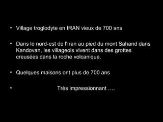 • Village troglodyte en IRAN vieux de 700 ans
• Dans le nord-est de l'Iran au pied du mont Sahand dans
Kandovan, les villageois vivent dans des grottes
creusées dans la roche volcanique.
• Quelques maisons ont plus de 700 ans
• Très impressionnant ….
 
