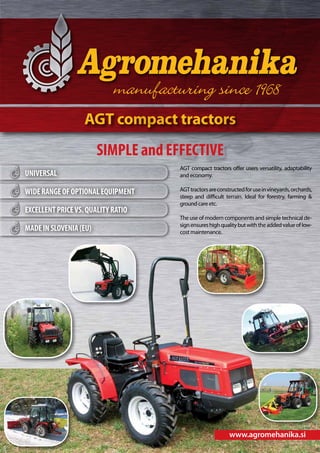 AGT compact tractors

SIMPLE and EFFECTIVE
UNIVERSAL
WIDE RANGE OF OPTIONAL EQUIPMENT
EXCELLENT PRICE VS. QUALITY RATIO
MADE IN SLOVENIA (EU)

AGT compact tractors offer users versatility, adaptability
and economy.
AGT tractors are constructed for use in vineyards, orchards,
steep and difficult terrain. Ideal for forestry, farming &
ground care etc.
The use of modern components and simple technical design ensures high quality but with the added value of lowcost maintenance.

www.agromehanika.si

 