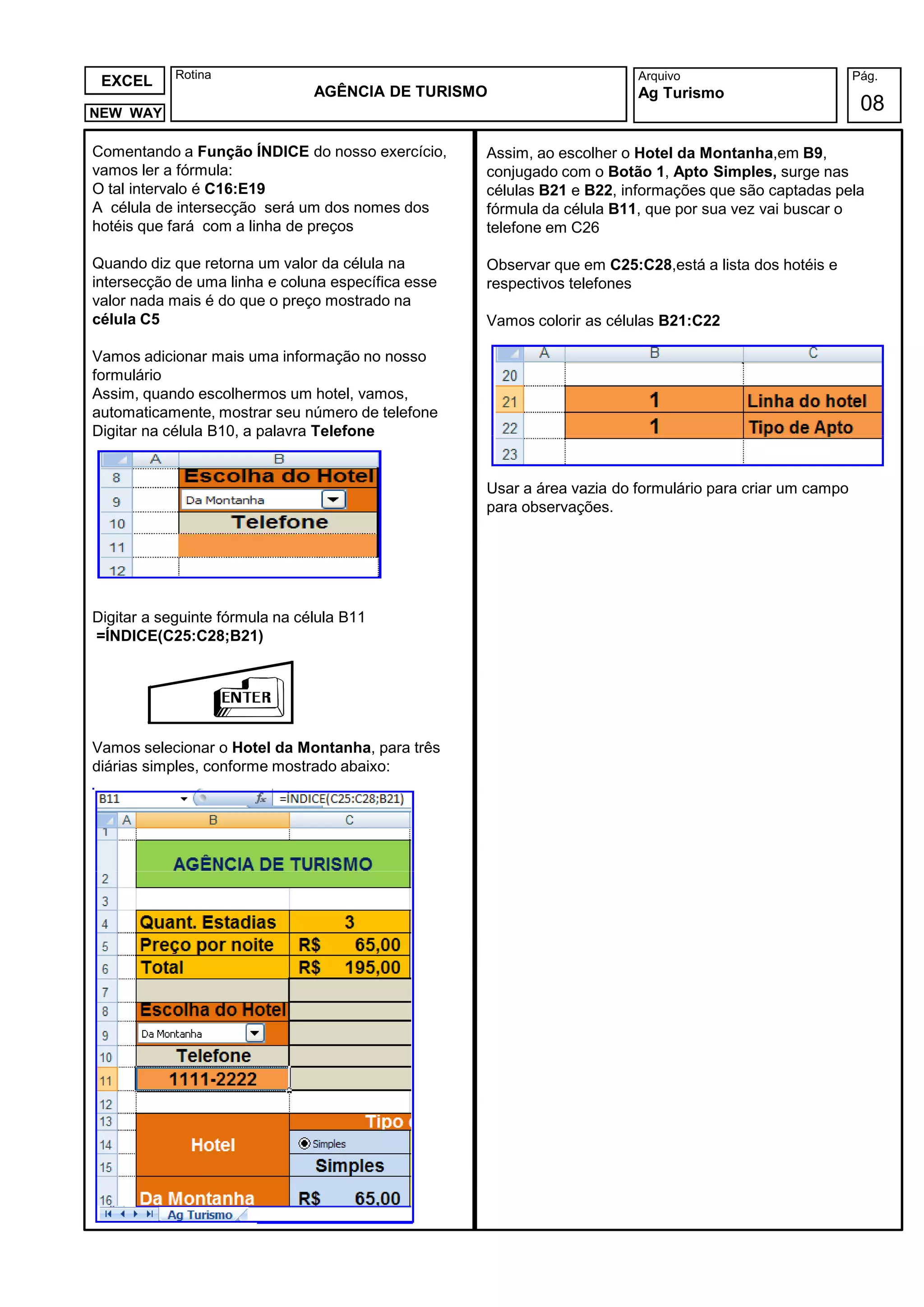 Rotina                                                       Arquivo                          Pág.
 EXCEL
                                AGÊNCIA DE TURISMO                       Ag Turismo
NEW WAY
                                                                                                           08

Comentando a Função ÍNDICE do nosso exercício,      Assim, ao escolher o Hotel da Montanha,em B9,
vamos ler a fórmula:                                conjugado com o Botão 1, Apto Simples, surge nas
O tal intervalo é C16:E19                           células B21 e B22, informações que são captadas pela
A célula de intersecção será um dos nomes dos       fórmula da célula B11, que por sua vez vai buscar o
hotéis que fará com a linha de preços               telefone em C26

Quando diz que retorna um valor da célula na        Observar que em C25:C28,está a lista dos hotéis e
intersecção de uma linha e coluna específica esse   respectivos telefones
valor nada mais é do que o preço mostrado na
célula C5                                           Vamos colorir as células B21:C22

Vamos adicionar mais uma informação no nosso
formulário
Assim, quando escolhermos um hotel, vamos,
automaticamente, mostrar seu número de telefone
Digitar na célula B10, a palavra Telefone


                                                    Usar a área vazia do formulário para criar um campo
                                                    para observações.




Digitar a seguinte fórmula na célula B11
=ÍNDICE(C25:C28;B21)




Vamos selecionar o Hotel da Montanha, para três
diárias simples, conforme mostrado abaixo:
 
