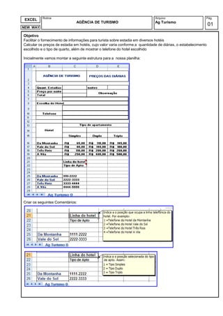 Rotina                                                             Arquivo                       Pág.
 EXCEL
                               AGÊNCIA DE TURISMO                             Ag Turismo
                                                                                                                01
NEW WAY

Objetivo
Facilitar o fornecimento de informações para turista sobre estadia em diversos hotéis
Calcular os preços de estadia em hotéis, cujo valor varia conforme a quantidade de diárias, o estabelecimento
escolhido e o tipo de quarto, além de mostrar o telefone do hotel escolhido

Inicialmente vamos montar a seguinte estrutura para a nossa planilha:




Criar os seguintes Comentários:
 