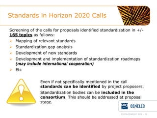 Standards in Horizon 2020 Calls
Screening of the calls for proposals identified standardization in +/165 topics as follows:
 Mapping of relevant standards
 Standardization gap analysis
 Development of new standards
 Development and implementation of standardization roadmaps
(may include international cooperation)
 Etc
Even if not specifically mentioned in the call
standards can be identified by project proposers.
Standardization bodies can be included in the
consortium. This should be addressed at proposal
stage.
© CEN-CENELEC 2012 - 10

 