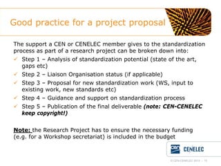 Good practice for a project proposal
The support a CEN or CENELEC member gives to the standardization
process as part of a research project can be broken down into:
 Step 1 – Analysis of standardization potential (state of the art,
gaps etc)
 Step 2 – Liaison Organisation status (if applicable)
 Step 3 – Proposal for new standardization work (WS, input to
existing work, new standards etc)
 Step 4 – Guidance and support on standardization process
 Step 5 – Publication of the final deliverable (note: CEN-CENELEC
keep copyright!)
Note: the Research Project has to ensure the necessary funding
(e.g. for a Workshop secretariat) is included in the budget

© CEN-CENELEC 2012 - 15

 