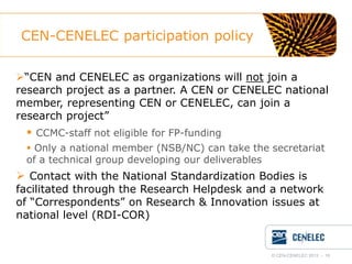 CEN-CENELEC participation policy
“CEN and CENELEC as organizations will not join a
research project as a partner. A CEN or CENELEC national
member, representing CEN or CENELEC, can join a
research project”

 CCMC-staff not eligible for FP-funding
 Only a national member (NSB/NC) can take the secretariat
of a technical group developing our deliverables

 Contact with the National Standardization Bodies is

facilitated through the Research Helpdesk and a network
of “Correspondents” on Research & Innovation issues at
national level (RDI-COR)

© CEN-CENELEC 2012 - 16

 