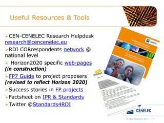Useful Resources & Tools
CEN-CENELEC Research Helpdesk
research@cencenelec.eu
RDI CORrespondents network @
national level
 Horizon2020 specific web-pages
(in construction)
FP7 Guide to project proposers
(revised to reflect Horizon 2020)
Success stories in FP projects
Factsheet on IPR & Standards
Twitter @Standards4RDI
© CEN-CENELEC 2012 - 17

 