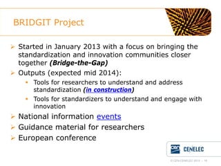 BRIDGIT Project
 Started in January 2013 with a focus on bringing the
standardization and innovation communities closer
together (Bridge-the-Gap)
 Outputs (expected mid 2014):
 Tools for researchers to understand and address
standardization (in construction)
 Tools for standardizers to understand and engage with
innovation

 National information events
 Guidance material for researchers
 European conference
© CEN-CENELEC 2012 - 18

 