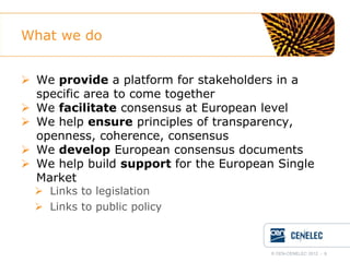What we do
 We provide a platform for stakeholders in a
specific area to come together
 We facilitate consensus at European level
 We help ensure principles of transparency,
openness, coherence, consensus
 We develop European consensus documents
 We help build support for the European Single
Market
 Links to legislation
 Links to public policy

© CEN-CENELEC 2012 - 6

 