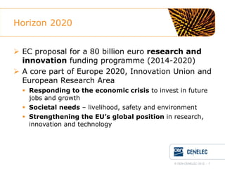 Horizon 2020
 EC proposal for a 80 billion euro research and
innovation funding programme (2014-2020)
 A core part of Europe 2020, Innovation Union and
European Research Area
 Responding to the economic crisis to invest in future
jobs and growth
 Societal needs – livelihood, safety and environment
 Strengthening the EU’s global position in research,
innovation and technology

© CEN-CENELEC 2012 - 7

 