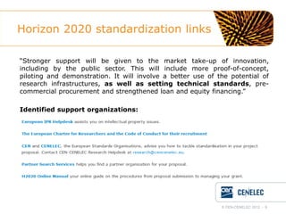 Horizon 2020 standardization links
“Stronger support will be given to the market take-up of innovation,
including by the public sector. This will include more proof-of-concept,
piloting and demonstration. It will involve a better use of the potential of
research infrastructures, as well as setting technical standards, precommercial procurement and strengthened loan and equity financing.”
Identified support organizations:

© CEN-CENELEC 2012 - 9

 