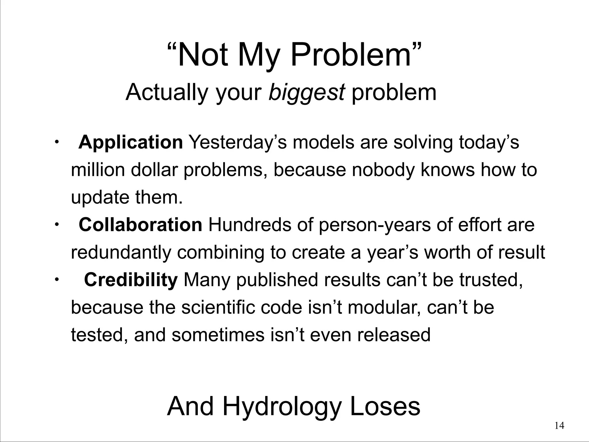 “Not My Problem”
Actually your biggest problem
•

•

•

Application Yesterday’s models are solving today’s
million dollar problems, because nobody knows how to
update them.
Collaboration Hundreds of person-years of effort are
redundantly combining to create a year’s worth of result
Credibility Many published results can’t be trusted,
because the scientific code isn’t modular, can’t be
tested, and sometimes isn’t even released

And Hydrology Loses

!14

 