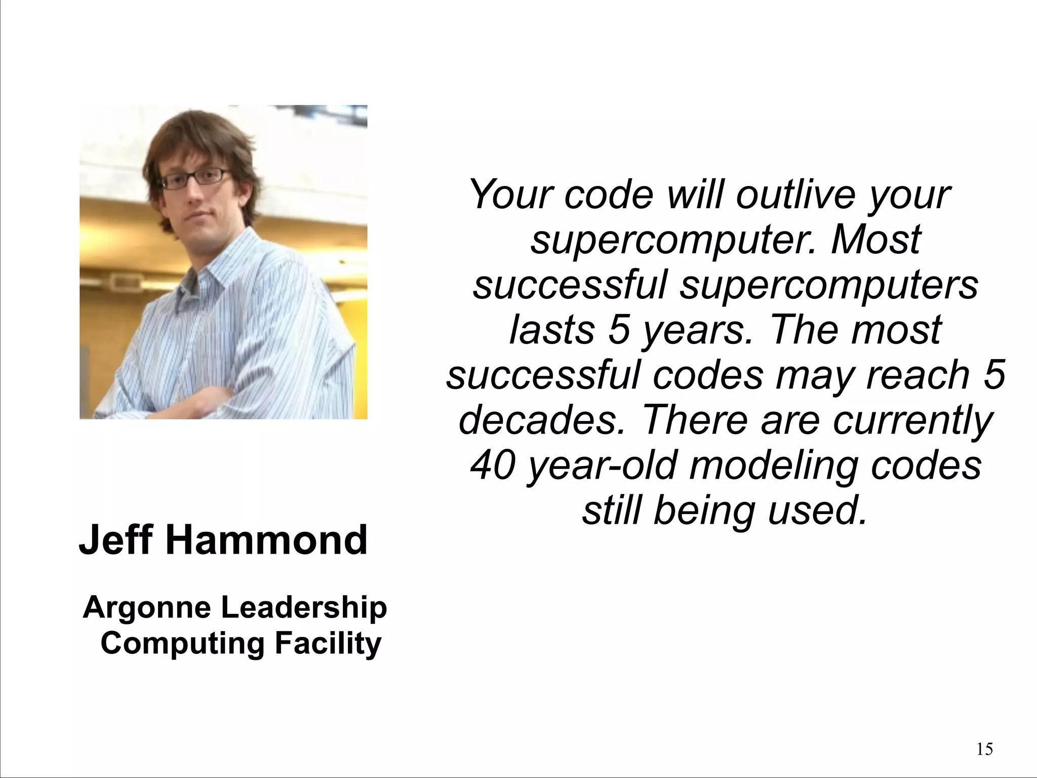 Jeff Hammond

Your code will outlive your
supercomputer. Most
successful supercomputers
lasts 5 years. The most
successful codes may reach 5
decades. There are currently
40 year-old modeling codes
still being used.

Argonne Leadership
Computing Facility
!15

 
