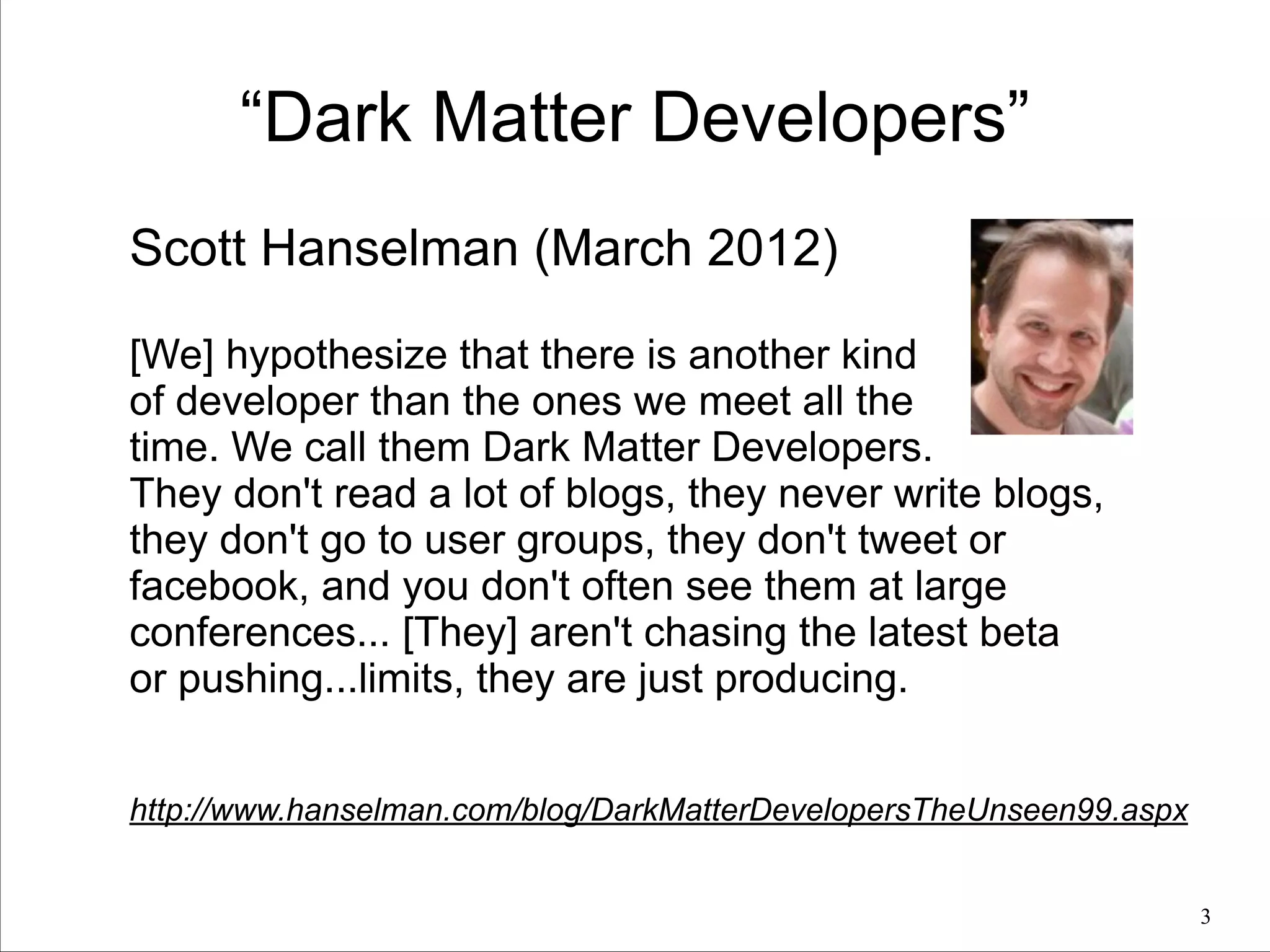 “Dark Matter Developers”
Scott Hanselman (March 2012)
!
[We] hypothesize that there is another kind
of developer than the ones we meet all the
time. We call them Dark Matter Developers.
They don't read a lot of blogs, they never write blogs,
they don't go to user groups, they don't tweet or
facebook, and you don't often see them at large
conferences... [They] aren't chasing the latest beta
or pushing...limits, they are just producing.
!
!

http://www.hanselman.com/blog/DarkMatterDevelopersTheUnseen99.aspx
!3

 