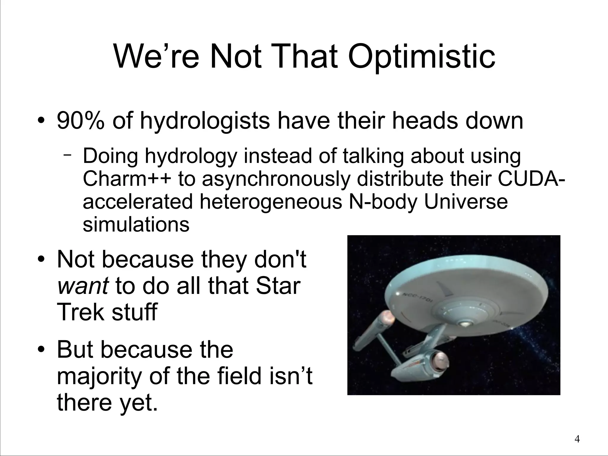 We’re Not That Optimistic
l

90% of hydrologists have their heads down
−

l

l

Doing hydrology instead of talking about using
Charm++ to asynchronously distribute their CUDAaccelerated heterogeneous N-body Universe
simulations

Not because they don't
want to do all that Star
Trek stuff
But because the
majority of the field isn’t
there yet.
!4

 