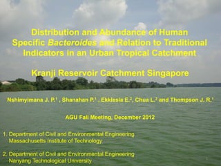 Distribution and Abundance of Human
   Specific Bacteroides and Relation to Traditional
     Indicators in an Urban Tropical Catchment

           Kranji Reservoir Catchment Singapore

 Nshimyimana J. P.1 , Shanahan P.1 , Ekklesia E.2, Chua L.2 and Thompson J. R.1


                        AGU Fall Meeting, December 2012


1. Department of Civil and Environmental Engineering
   Massachusetts Institute of Technology

2. Department of Civil and Environmental Engineering
                                                                            1
   Nanyang Technological University
 