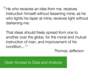 “He who receives an idea from me, receives
 instruction himself without lessening mine; as he
 who lights his taper at mine, receives light without
 darkening me.

 That ideas should freely spread from one to
 another over the globe, for the moral and mutual
 instruction of man, and improvement of his
 condition...”                 Thomas Jefferson

Open Access to Data and Analysis
 