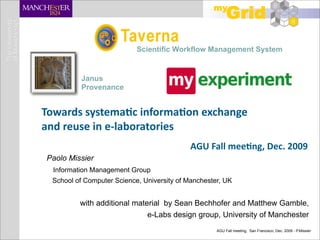 Scientific Workflow Management System


          Janus
          Provenance


Towards systema-c informa-on exchange 
and reuse in e‐laboratories
                                            AGU Fall mee-ng, Dec. 2009
Paolo Missier
  Information Management Group
 School of Computer Science, University of Manchester, UK


         with additional material by Sean Bechhofer and Matthew Gamble,
                             e-Labs design group, University of Manchester
                                                    AGU Fall meeting, San Francisco, Dec. 2009 - P.Missier
 