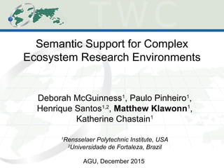 Semantic Support for Complex
Ecosystem Research Environments
Deborah McGuinness1
, Paulo Pinheiro1
,
Henrique Santos1,2
, Matthew Klawonn1
,
Katherine Chastain1
1
Rensselaer Polytechnic Institute, USA
2
Universidade de Fortaleza, Brazil
AGU, December 2015
 