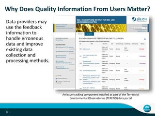 Data providers may
use the feedback
information to
handle erroneous
data and improve
existing data
collection and
processing methods.
12 |
Why Does Quality Information From Users Matter?
An issue tracking component installed as part of the Terrestrial
Environmental Observatories (TERENO) data portal
 