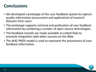 Conclusions
• We developed a prototype of the user feedback system to capture
quality information (assessment and application) of research
datasets from users.
• The prototype supports retrieval and publication of user feedback
information by combining a number of open-source technologies.
• The feedback records are made available as Linked Data to
promote integration with other sources on the Web.
• The W3C PROV model is used to represent the provenance of user
feedback information.
20 |
 