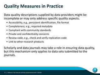 Quality Measures in Practice
Data quality descriptions supplied by data providers might be
incomplete or may only address specific quality aspects.
• Accessibility, e.g., persistent identification, file format
• Completeness, e.g., required metadata
• Compliant with community standards
• Private and confidentiality concerns
• Review code, e.g., check and verify replication code
• Link to other research products
Scholarly and data journals may take a role in ensuring data quality,
but this mechanism only applies to data sets submitted to the
journals.
8 | Reference: http://www.ijdc.net/index.php/ijdc/article/view/9.1.263/358
 