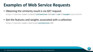 Examples of Web Service Requests
• Obtaining the similarity result is via GET request:
http://{server-name}/simhdf?collection=DAP&nn=5&uw=0&target=csiro:6110
• Get the features and weights associated with a collection
http://{server-name]/features?collection=DAP
13 | Data You May Like: A Recommender System for Research Data Discovery | Anusuriya Devaraju et al.
 