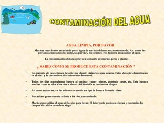 AGUA LIMPIA, POR FAVOR   Muchas veces hemos escuchado que el agua de un río o del mar está contaminada. Así  como las personas ensuciamos las calles, las paredes, los jardines, etc. también ensuciamos el agua. La contaminación del agua provoca la muerte de muchos peces y plantas ¿ SABES COMO SE PRODUCE ESTA CONTAMINACIÓN ?  La mayoría de casas tienen desagüe por donde viajan las agua usadas. Estos desagües desembocan en el mar, y lo contaminan de excrementos humanos.  Todos los días acumulamos basura al cocinar, comer, pintar, construir casas, etc. Esta basura muchas veces se echa a los ríos o al mar. Así también se contamina el agua.  Así como en tu casa, en las minas se acumula un tipo de basura llamado relave.  Este relave generalmente se bota a los ríos, contaminado.  Mucha gente utiliza el agua de los ríos para lavar. El detergente queda en el agua y contamina los campos de cultivo cuando se riega.  CONTAMINACIÓN DEL AGUA 