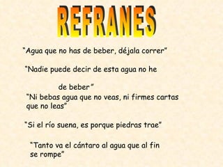REFRANES “ Agua que no has de beber, déjala correr” “ Nadie puede decir de esta agua no he  de beber ” “ Ni bebas agua que no veas, ni firmes cartas que no leas” “ Si el río suena, es porque piedras trae” “ Tanto va el cántaro al agua que al fin se rompe” 