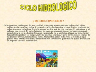 ¿ QUIERES CONOCERLO ?  En la atmósfera, con la ayuda del aire y del Sol, el vapor de agua se convierte en humedad, niebla, neblina, rocío, escarcha y nubes. Y como nieve sobre las montañas, o como lluvia o granizo en los valles, se escurre en la tierra, donde la recogen los ríos; y de los ríos va al mar. El mar retiene la sal del agua (que recogió del suelo, la tierra y las rocas que se encontraban en los lugares por donde pasa el río) y la envía a la atmósfera, pura y evaporada. De la atmósfera, el agua cae como lluvia y baja sobre los prados y los campos, nutre las cosechas y la fruta, y corre por los troncos y ramas de las plantas y árboles, llenándolos de flores. Al encontrar grietas en las rocas y el suelo, el agua penetra hacia adentro de la tierra, formando los ríos subterráneos que llenan los pozos; a veces sale en pequeñas cascadas o manantiales.  CICLO HIDROLOGICO 