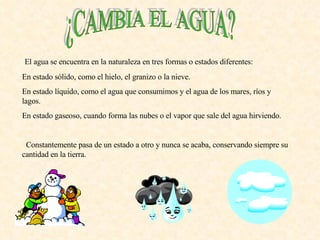 ¿CAMBIA EL AGUA? El agua se encuentra en la naturaleza en tres formas o estados diferentes: En estado sólido, como el hielo, el granizo o la nieve. En estado líquido, como el agua que consumimos y el agua de los mares, ríos y lagos. En estado gaseoso, cuando forma las nubes o el vapor que sale del agua hirviendo. Constantemente pasa de un estado a otro y nunca se acaba, conservando siempre su cantidad en la tierra. 
