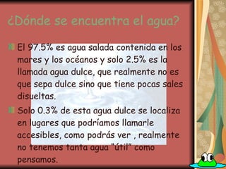 ¿Dónde se encuentra el agua? El 97.5% es agua salada contenida en los mares y los océanos y solo 2.5% es la llamada agua dulce, que realmente no es que sepa dulce sino que tiene pocas sales disueltas. Solo 0.3% de esta agua dulce se localiza en lugares que podríamos llamarle accesibles, como podrás ver , realmente no tenemos tanta agua “útil” como pensamos. 