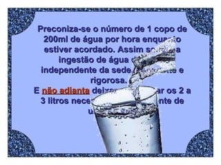 Preconiza-se o número de 1 copo de 200ml de água por hora enquanto estiver acordado. Assim sendo, a ingestão de água deve ser independente da sede, constante e rigorosa.  E  não adianta  deixar para tomar os 2 a 3 litros necessários diariamente de uma só vez. 