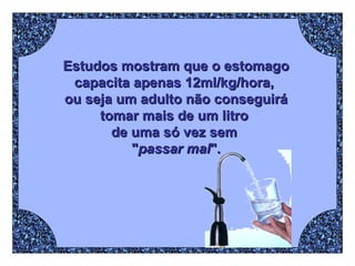 Estudos mostram que o estomago capacita apenas 12ml/kg/hora,  ou seja um adulto não conseguirá tomar mais de um litro  de uma só vez sem  " passar mal ". 